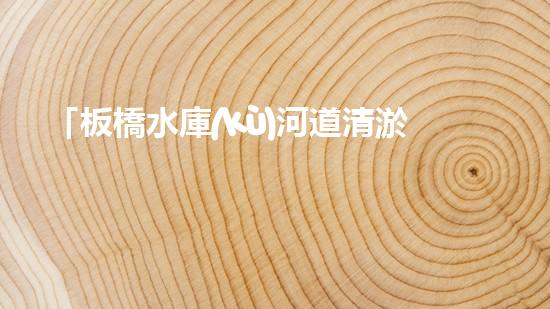 「板橋水庫(kù)河道清淤方案：恢復(fù)水質(zhì)，提升環(huán)境，保護(hù)生態(tài)」